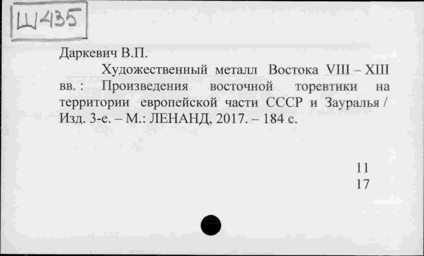 ﻿Даркевич В.П.
Художественный металл Востока VIII - XIII вв. : Произведения восточной торевтики на территории европейской части СССР и Зауралья / Изд. 3-є. - М.: ЛЕНАНД, 2017.- 184 с.
11
17